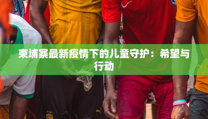 柬埔寨最新疫情下的儿童守护：希望与行动