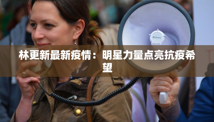 林更新最新疫情：明星力量点亮抗疫希望