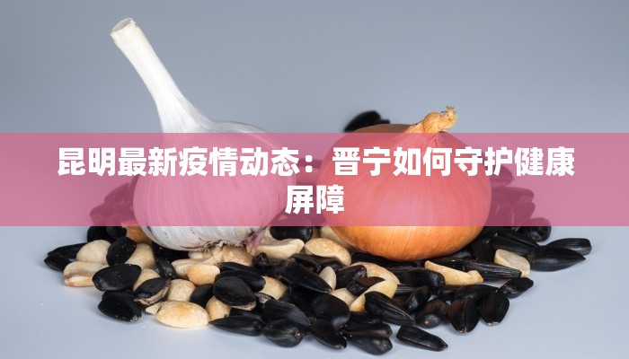 昆明最新疫情动态：晋宁如何守护健康屏障