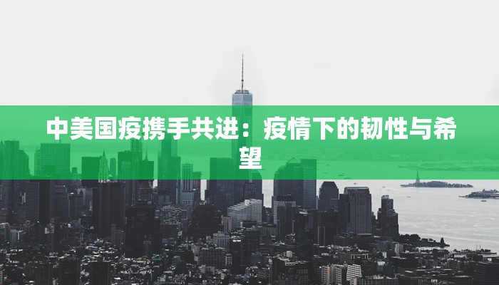 中美国疫携手共进:疫情下的韧性与希望 中美国疫携手共进:疫情下的韧性与希望
