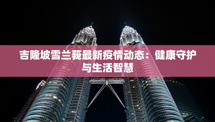 吉隆坡雪兰莪最新疫情动态:健康守护与生活智慧 吉隆坡雪兰莪最新疫情动态:健康守护与生活智慧
